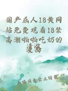 国产成人18黄网站免费观看18禁高潮啪啪吃奶的漫画